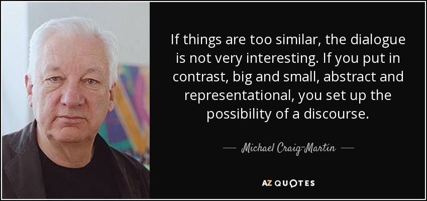 If things are too similar, the dialogue is not very interesting. If you put in contrast, big and small, abstract and representational, you set up the possibility of a discourse. - Michael Craig-Martin