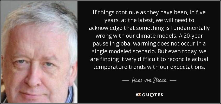 If things continue as they have been, in five years, at the latest, we will need to acknowledge that something is fundamentally wrong with our climate models. A 20-year pause in global warming does not occur in a single modeled scenario. But even today, we are finding it very difficult to reconcile actual temperature trends with our expectations. - Hans von Storch