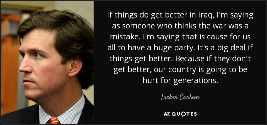 If things do get better in Iraq, I'm saying as someone who thinks the war was a mistake. I'm saying that is cause for us all to have a huge party. It's a big deal if things get better. Because if they don't get better, our country is going to be hurt for generations. - Tucker Carlson