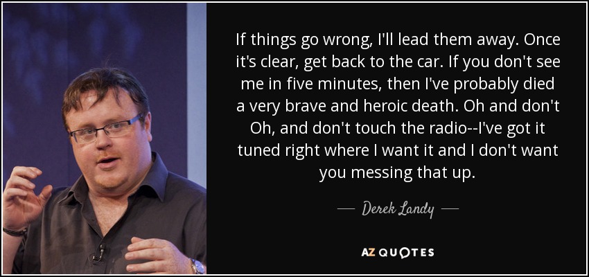 If things go wrong, I'll lead them away. Once it's clear, get back to the car. If you don't see me in five minutes, then I've probably died a very brave and heroic death. Oh and don't Oh, and don't touch the radio--I've got it tuned right where I want it and I don't want you messing that up. - Derek Landy