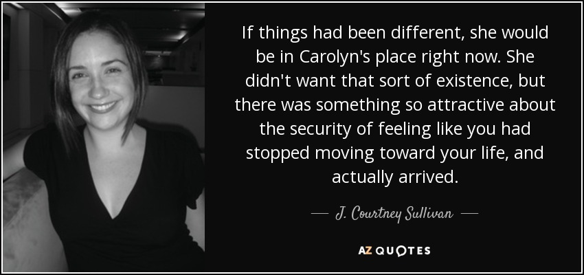 If things had been different, she would be in Carolyn's place right now. She didn't want that sort of existence, but there was something so attractive about the security of feeling like you had stopped moving toward your life, and actually arrived. - J. Courtney Sullivan