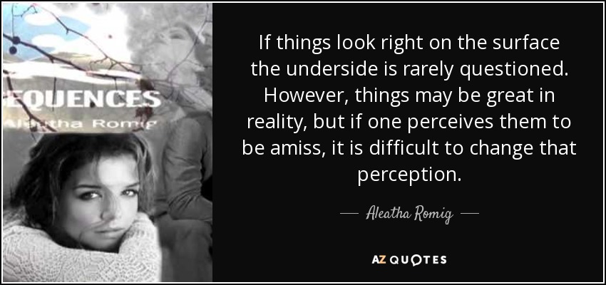 If things look right on the surface the underside is rarely questioned. However, things may be great in reality, but if one perceives them to be amiss, it is difficult to change that perception. - Aleatha Romig