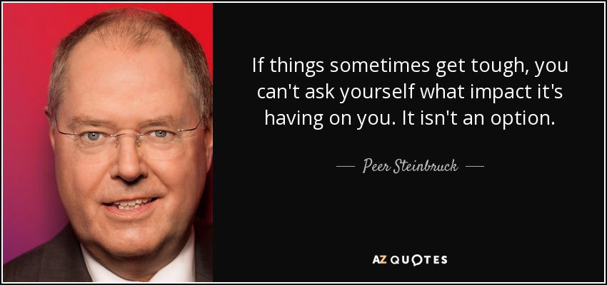 If things sometimes get tough, you can't ask yourself what impact it's having on you. It isn't an option. - Peer Steinbruck