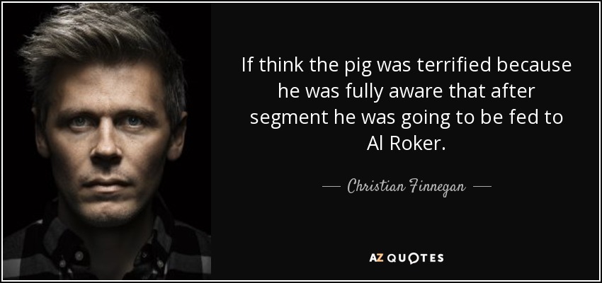 If think the pig was terrified because he was fully aware that after segment he was going to be fed to Al Roker. - Christian Finnegan
