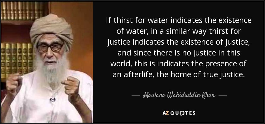 If thirst for water indicates the existence of water, in a similar way thirst for justice indicates the existence of justice, and since there is no justice in this world, this is indicates the presence of an afterlife, the home of true justice. - Maulana Wahiduddin Khan