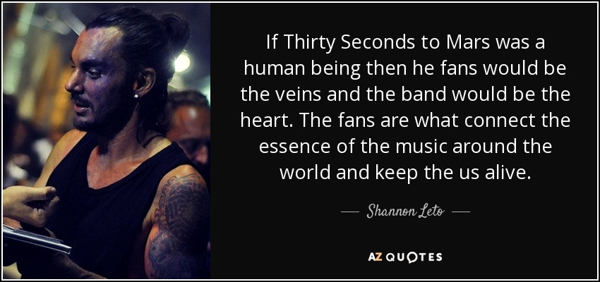 If Thirty Seconds to Mars was a human being then he fans would be the veins and the band would be the heart. The fans are what connect the essence of the music around the world and keep the us alive. - Shannon Leto