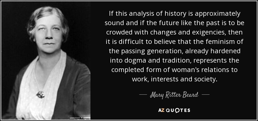 If this analysis of history is approximately sound and if the future like the past is to be crowded with changes and exigencies, then it is difficult to believe that the feminism of the passing generation, already hardened into dogma and tradition, represents the completed form of woman's relations to work, interests and society. - Mary Ritter Beard