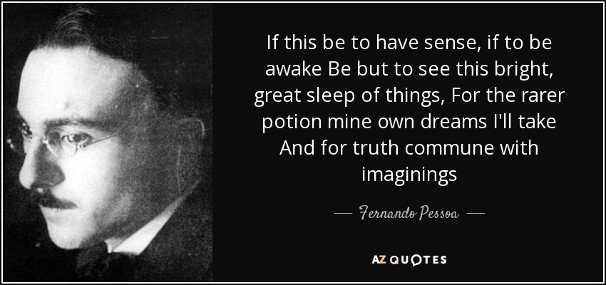 If this be to have sense, if to be awake Be but to see this bright, great sleep of things, For the rarer potion mine own dreams I'll take And for truth commune with imaginings - Fernando Pessoa