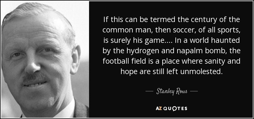 If this can be termed the century of the common man, then soccer, of all sports, is surely his game.... In a world haunted by the hydrogen and napalm bomb, the football field is a place where sanity and hope are still left unmolested. - Stanley Rous
