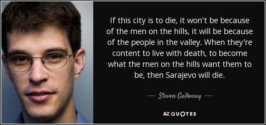 If this city is to die, it won't be because of the men on the hills, it will be because of the people in the valley. When they're content to live with death, to become what the men on the hills want them to be, then Sarajevo will die. - Steven Galloway