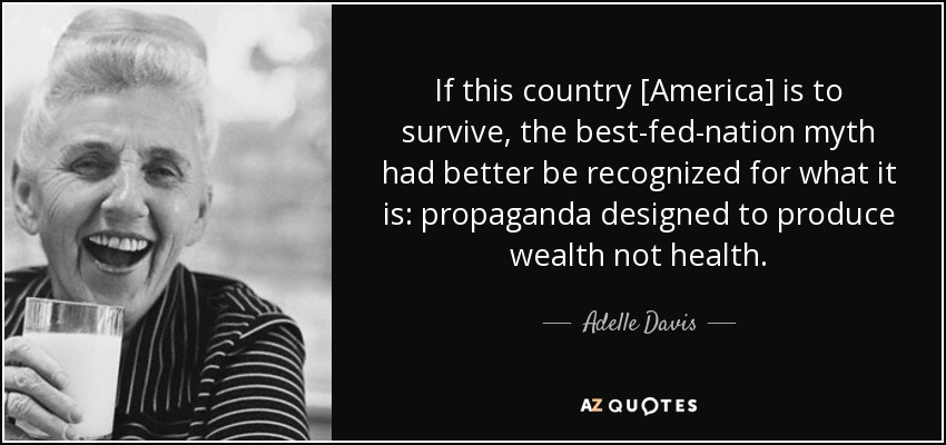 If this country [America] is to survive, the best-fed-nation myth had better be recognized for what it is: propaganda designed to produce wealth not health. - Adelle Davis