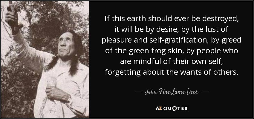 If this earth should ever be destroyed, it will be by desire, by the lust of pleasure and self-gratification, by greed of the green frog skin, by people who are mindful of their own self, forgetting about the wants of others. - John Fire Lame Deer