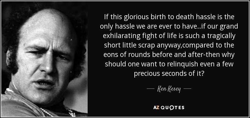 If this glorious birth to death hassle is the only hassle we are ever to have ..if our grand exhilarating fight of life is such a tragically short little scrap anyway,compared to the eons of rounds before and after-then why should one want to relinquish even a few precious seconds of it? - Ken Kesey