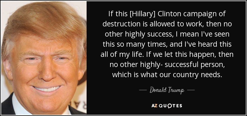 If this [Hillary] Clinton campaign of destruction is allowed to work, then no other highly success , I mean I've seen this so many times, and I've heard this all of my life. If we let this happen, then no other highly- successful person, which is what our country needs. - Donald Trump