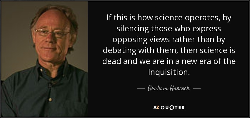 If this is how science operates, by silencing those who express opposing views rather than by debating with them, then science is dead and we are in a new era of the Inquisition. - Graham Hancock