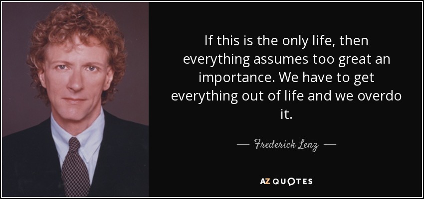 If this is the only life, then everything assumes too great an importance. We have to get everything out of life and we overdo it. - Frederick Lenz