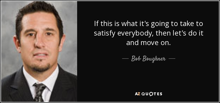 If this is what it's going to take to satisfy everybody, then let's do it and move on. - Bob Boughner
