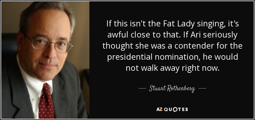 If this isn't the Fat Lady singing, it's awful close to that. If Ari seriously thought she was a contender for the presidential nomination, he would not walk away right now. - Stuart Rothenberg