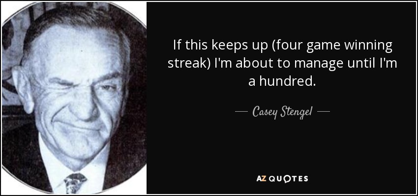 If this keeps up (four game winning streak) I'm about to manage until I'm a hundred. - Casey Stengel