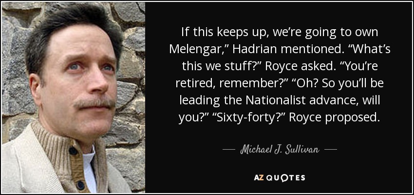 If this keeps up, we’re going to own Melengar,” Hadrian mentioned. “What’s this we stuff?” Royce asked. “You’re retired, remember?” “Oh? So you’ll be leading the Nationalist advance, will you?” “Sixty-forty?” Royce proposed. - Michael J. Sullivan