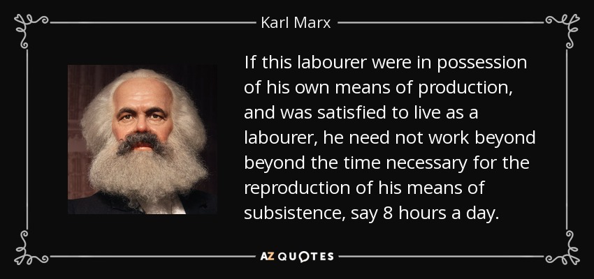 If this labourer were in possession of his own means of production, and was satisfied to live as a labourer, he need not work beyond beyond the time necessary for the reproduction of his means of subsistence, say 8 hours a day. - Karl Marx