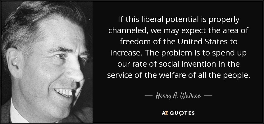 If this liberal potential is properly channeled, we may expect the area of freedom of the United States to increase. The problem is to spend up our rate of social invention in the service of the welfare of all the people. - Henry A. Wallace
