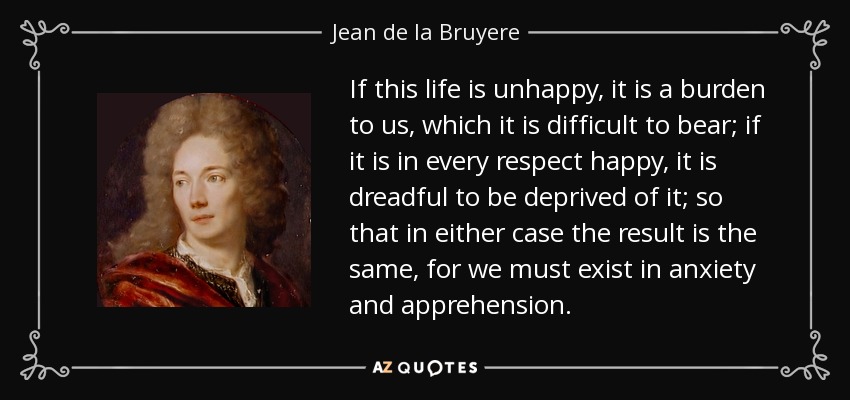 If this life is unhappy, it is a burden to us, which it is difficult to bear; if it is in every respect happy, it is dreadful to be deprived of it; so that in either case the result is the same, for we must exist in anxiety and apprehension. - Jean de la Bruyere