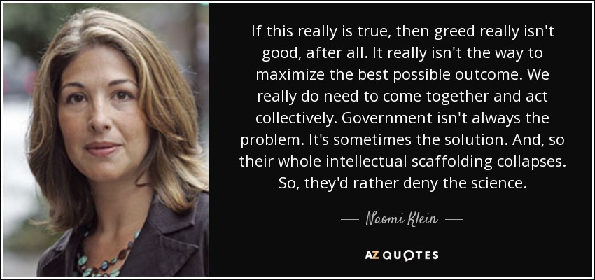 If this really is true, then greed really isn't good, after all. It really isn't the way to maximize the best possible outcome. We really do need to come together and act collectively. Government isn't always the problem. It's sometimes the solution. And, so their whole intellectual scaffolding collapses. So, they'd rather deny the science. - Naomi Klein