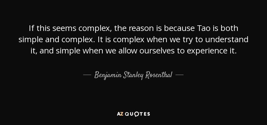 If this seems complex, the reason is because Tao is both simple and complex. It is complex when we try to understand it, and simple when we allow ourselves to experience it. - Benjamin Stanley Rosenthal