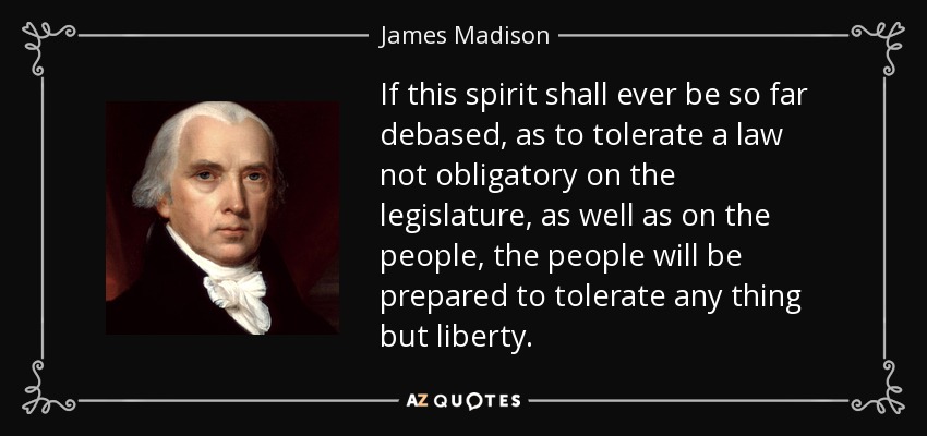 If this spirit shall ever be so far debased, as to tolerate a law not obligatory on the legislature, as well as on the people, the people will be prepared to tolerate any thing but liberty. - James Madison