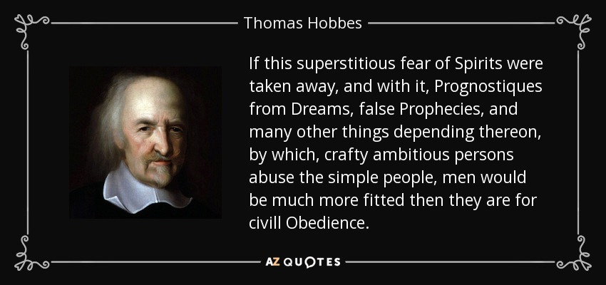 If this superstitious fear of Spirits were taken away, and with it, Prognostiques from Dreams, false Prophecies, and many other things depending thereon, by which, crafty ambitious persons abuse the simple people, men would be much more fitted then they are for civill Obedience. - Thomas Hobbes
