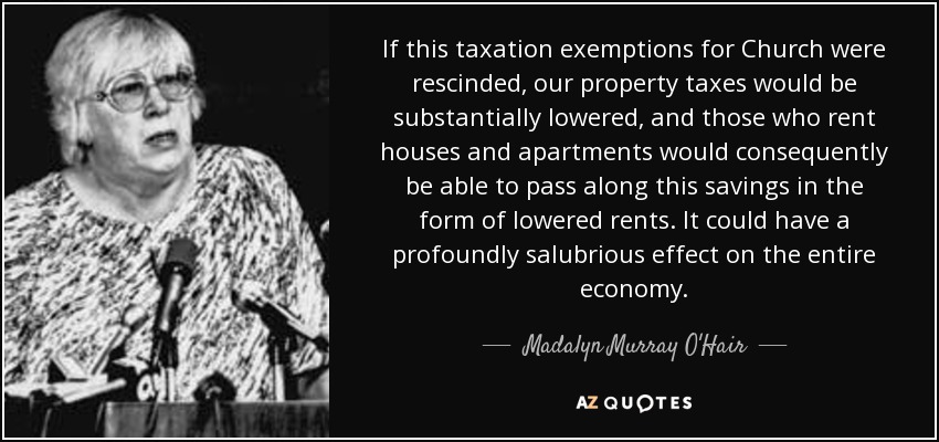 If this taxation exemptions for Church were rescinded, our property taxes would be substantially lowered, and those who rent houses and apartments would consequently be able to pass along this savings in the form of lowered rents. It could have a profoundly salubrious effect on the entire economy. - Madalyn Murray O'Hair