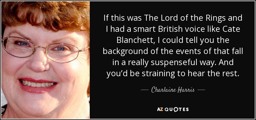 If this was The Lord of the Rings and I had a smart British voice like Cate Blanchett, I could tell you the background of the events of that fall in a really suspenseful way. And you’d be straining to hear the rest. - Charlaine Harris