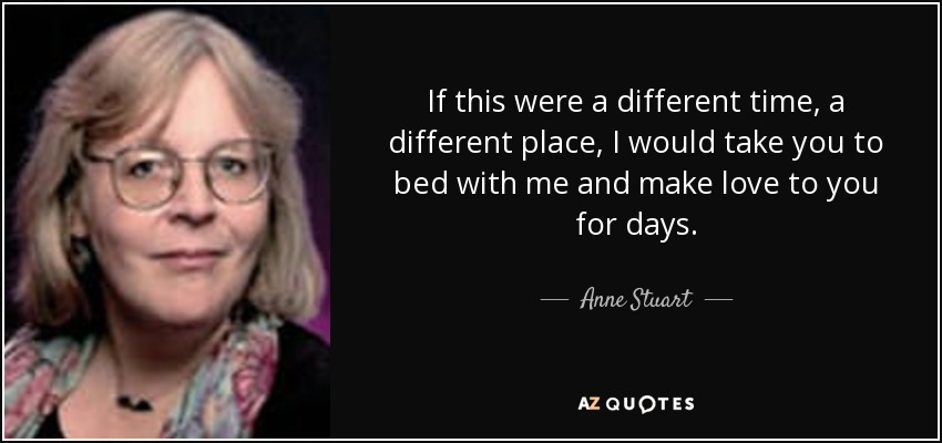 If this were a different time, a different place, I would take you to bed with me and make love to you for days. - Anne Stuart