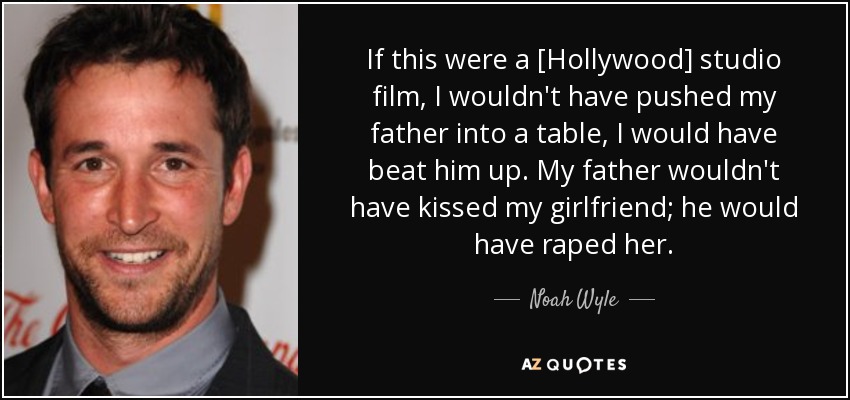 If this were a [Hollywood] studio film, I wouldn't have pushed my father into a table, I would have beat him up. My father wouldn't have kissed my girlfriend; he would have raped her. - Noah Wyle