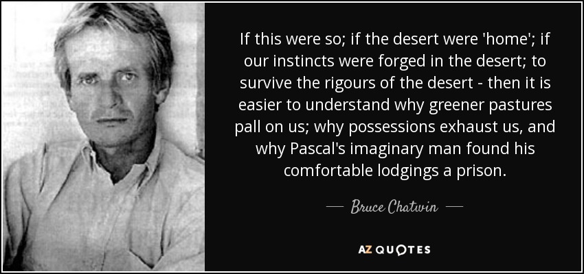 If this were so; if the desert were 'home'; if our instincts were forged in the desert; to survive the rigours of the desert - then it is easier to understand why greener pastures pall on us; why possessions exhaust us, and why Pascal's imaginary man found his comfortable lodgings a prison. - Bruce Chatwin