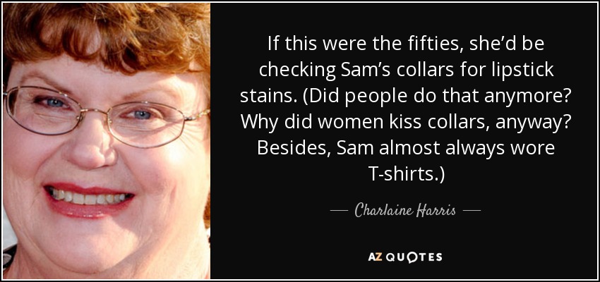 If this were the fifties, she’d be checking Sam’s collars for lipstick stains. (Did people do that anymore? Why did women kiss collars, anyway? Besides, Sam almost always wore T-shirts.) - Charlaine Harris
