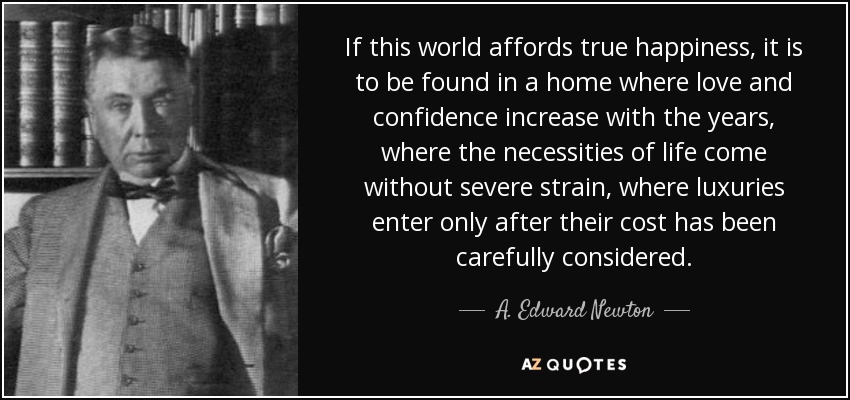 If this world affords true happiness, it is to be found in a home where love and confidence increase with the years, where the necessities of life come without severe strain, where luxuries enter only after their cost has been carefully considered. - A. Edward Newton