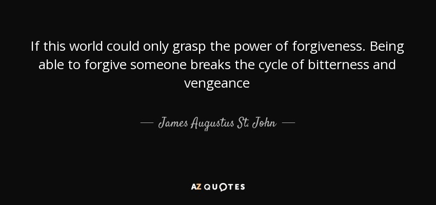 If this world could only grasp the power of forgiveness. Being able to forgive someone breaks the cycle of bitterness and vengeance - James Augustus St. John