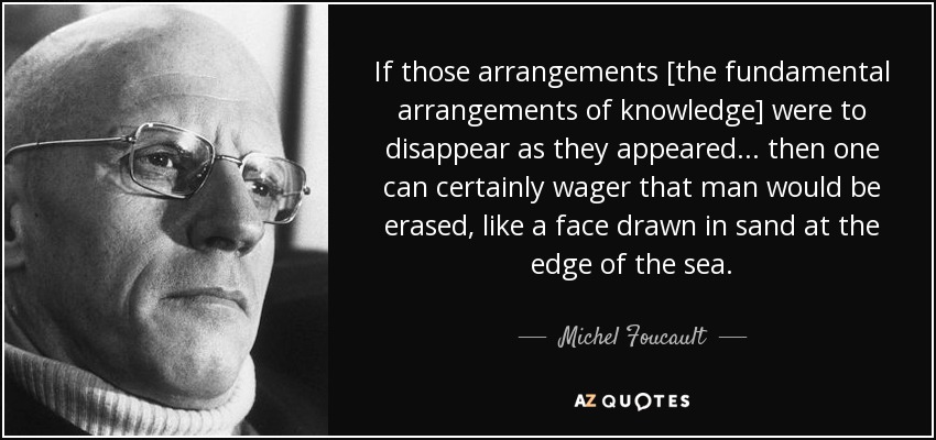 If those arrangements [the fundamental arrangements of knowledge] were to disappear as they appeared... then one can certainly wager that man would be erased, like a face drawn in sand at the edge of the sea. - Michel Foucault