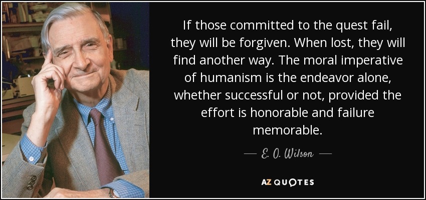 If those committed to the quest fail, they will be forgiven. When lost, they will find another way. The moral imperative of humanism is the endeavor alone, whether successful or not, provided the effort is honorable and failure memorable. - E. O. Wilson