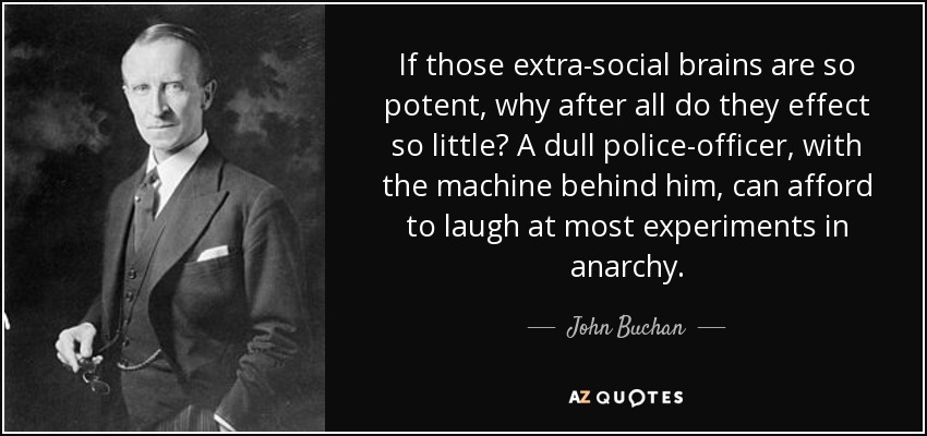 If those extra-social brains are so potent, why after all do they effect so little? A dull police-officer, with the machine behind him, can afford to laugh at most experiments in anarchy. - John Buchan
