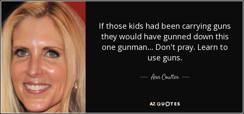 If those kids had been carrying guns they would have gunned down this one gunman... Don't pray. Learn to use guns. - Ann Coulter