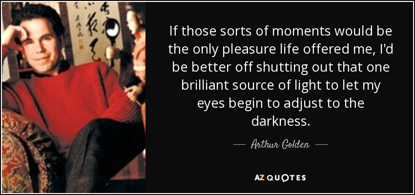 If those sorts of moments would be the only pleasure life offered me, I'd be better off shutting out that one brilliant source of light to let my eyes begin to adjust to the darkness. - Arthur Golden