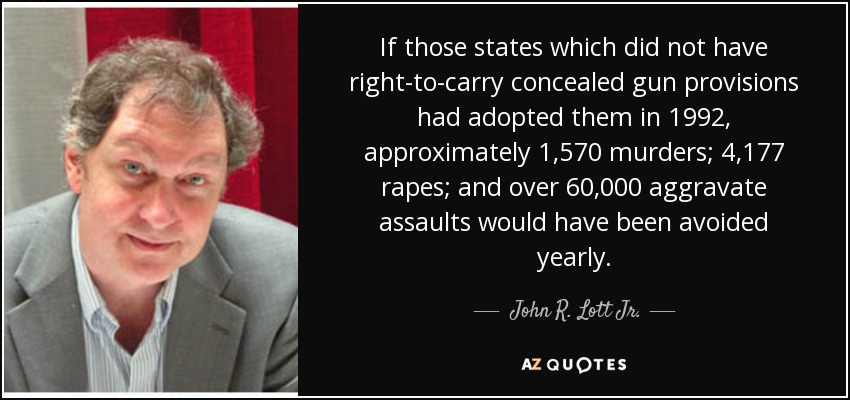 If those states which did not have right-to-carry concealed gun provisions had adopted them in 1992, approximately 1,570 murders; 4,177 rapes; and over 60,000 aggravate assaults would have been avoided yearly. - John R. Lott Jr.