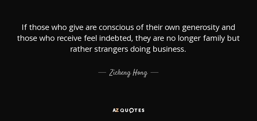 If those who give are conscious of their own generosity and those who receive feel indebted, they are no longer family but rather strangers doing business. - Zicheng Hong