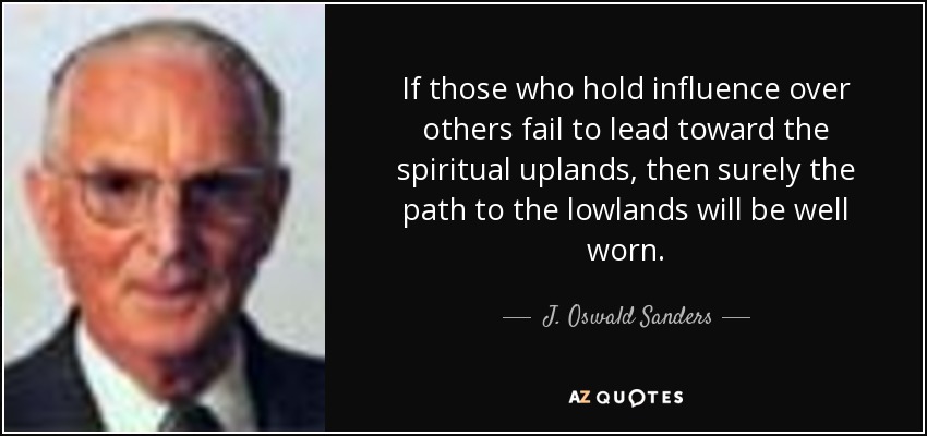 If those who hold influence over others fail to lead toward the spiritual uplands, then surely the path to the lowlands will be well worn. - J. Oswald Sanders