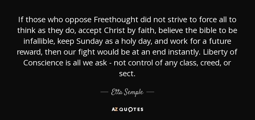 If those who oppose Freethought did not strive to force all to think as they do, accept Christ by faith, believe the bible to be infallible, keep Sunday as a holy day, and work for a future reward, then our fight would be at an end instantly. Liberty of Conscience is all we ask - not control of any class, creed, or sect. - Etta Semple