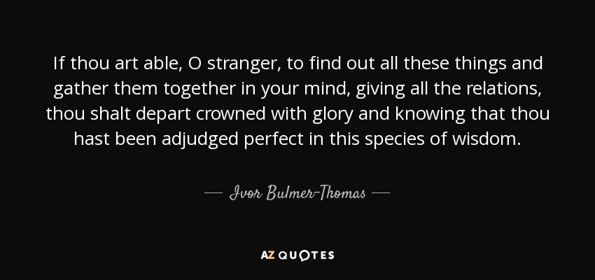 If thou art able, O stranger, to find out all these things and gather them together in your mind, giving all the relations, thou shalt depart crowned with glory and knowing that thou hast been adjudged perfect in this species of wisdom. - Ivor Bulmer-Thomas