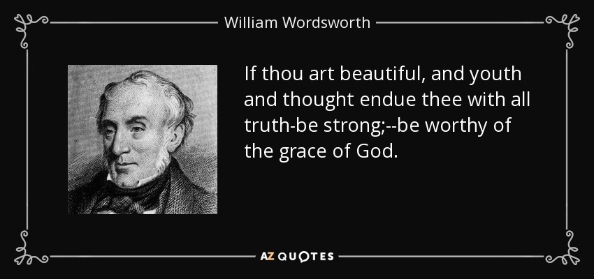 If thou art beautiful, and youth and thought endue thee with all truth-be strong;--be worthy of the grace of God. - William Wordsworth